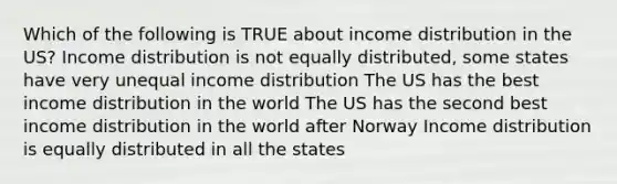 Which of the following is TRUE about income distribution in the US? Income distribution is not equally distributed, some states have very unequal income distribution The US has the best income distribution in the world The US has the second best income distribution in the world after Norway Income distribution is equally distributed in all the states