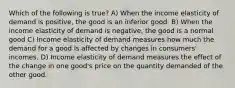 Which of the following is true? A) When the income elasticity of demand is positive, the good is an inferior good. B) When the income elasticity of demand is negative, the good is a normal good C) Income elasticity of demand measures how much the demand for a good is affected by changes in consumers' incomes. D) Income elasticity of demand measures the effect of the change in one good's price on the quantity demanded of the other good.