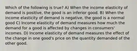 Which of the following is true? A) When the income elasticity of demand is positive, the good is an inferior good. B) When the income elasticity of demand is negative, the good is a normal good C) Income elasticity of demand measures how much the demand for a good is affected by changes in consumers' incomes. D) Income elasticity of demand measures the effect of the change in one good's price on the quantity demanded of the other good.