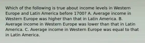 Which of the following is true about income levels in Western Europe and Latin America before 1700? A. Average income in Western Europe was higher than that in Latin America. B. Average income in Western Europe was lower than that in Latin America. C. Average income in Western Europe was equal to that in Latin America.