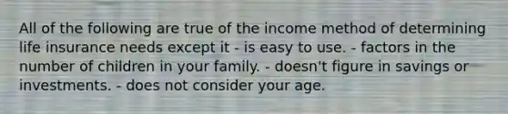 All of the following are true of the income method of determining life insurance needs except it - is easy to use. - factors in the number of children in your family. - doesn't figure in savings or investments. - does not consider your age.