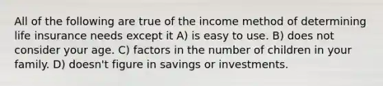 All of the following are true of the income method of determining life insurance needs except it A) is easy to use. B) does not consider your age. C) factors in the number of children in your family. D) doesn't figure in savings or investments.