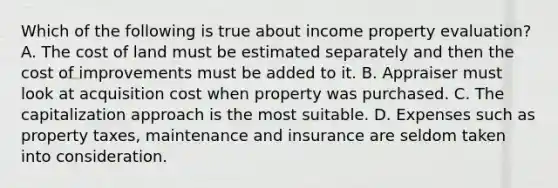 Which of the following is true about income property evaluation? A. The cost of land must be estimated separately and then the cost of improvements must be added to it. B. Appraiser must look at acquisition cost when property was purchased. C. The capitalization approach is the most suitable. D. Expenses such as property taxes, maintenance and insurance are seldom taken into consideration.