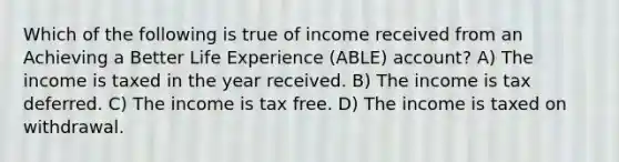 Which of the following is true of income received from an Achieving a Better Life Experience (ABLE) account? A) The income is taxed in the year received. B) The income is tax deferred. C) The income is tax free. D) The income is taxed on withdrawal.