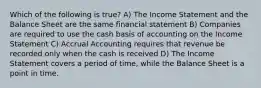 Which of the following is true? A) The Income Statement and the Balance Sheet are the same financial statement B) Companies are required to use the cash basis of accounting on the Income Statement C) Accrual Accounting requires that revenue be recorded only when the cash is received D) The Income Statement covers a period of time, while the Balance Sheet is a point in time.