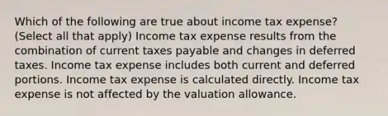 Which of the following are true about income tax expense? (Select all that apply) Income tax expense results from the combination of current taxes payable and changes in deferred taxes. Income tax expense includes both current and deferred portions. Income tax expense is calculated directly. Income tax expense is not affected by the valuation allowance.