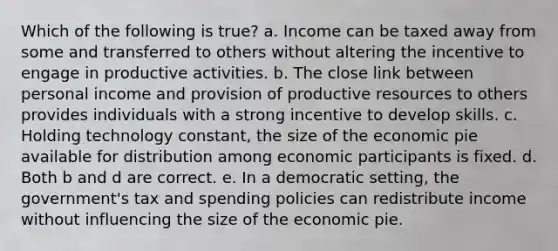 Which of the following is true? a. Income can be taxed away from some and transferred to others without altering the incentive to engage in productive activities. b. The close link between personal income and provision of productive resources to others provides individuals with a strong incentive to develop skills. c. Holding technology constant, the size of the economic pie available for distribution among economic participants is fixed. d. Both b and d are correct. e. In a democratic setting, the government's tax and spending policies can redistribute income without influencing the size of the economic pie.