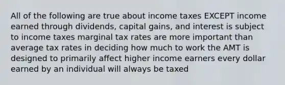 All of the following are true about income taxes EXCEPT income earned through dividends, capital gains, and interest is subject to income taxes marginal tax rates are more important than average tax rates in deciding how much to work the AMT is designed to primarily affect higher income earners every dollar earned by an individual will always be taxed