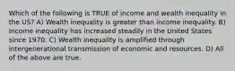 Which of the following is TRUE of income and wealth inequality in the US? A) Wealth inequality is greater than income inequality. B) Income inequality has increased steadily in the United States since 1970. C) Wealth inequality is amplified through intergenerational transmission of economic and resources. D) All of the above are true.