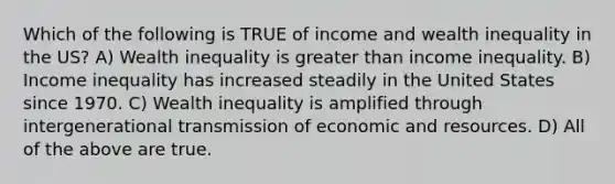 Which of the following is TRUE of income and wealth inequality in the US? A) Wealth inequality is greater than income inequality. B) Income inequality has increased steadily in the United States since 1970. C) Wealth inequality is amplified through intergenerational transmission of economic and resources. D) All of the above are true.