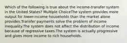 Which of the following is true about the income-transfer system in the United States? Multiple ChoiceThe system provides more output for lower-income households than the market alone provides.Transfer payments solve the problem of income inequality.The system does not affect the distribution of income because of regressive taxes.The system is actually progressive and gives more income to rich households.