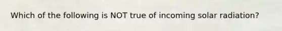 Which of the following is NOT true of incoming solar radiation?