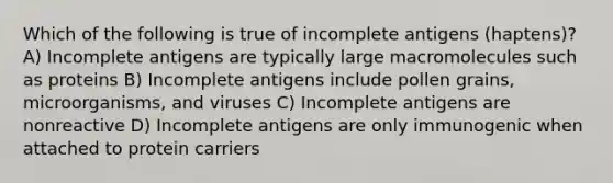 Which of the following is true of incomplete antigens (haptens)? A) Incomplete antigens are typically large macromolecules such as proteins B) Incomplete antigens include pollen grains, microorganisms, and viruses C) Incomplete antigens are nonreactive D) Incomplete antigens are only immunogenic when attached to protein carriers