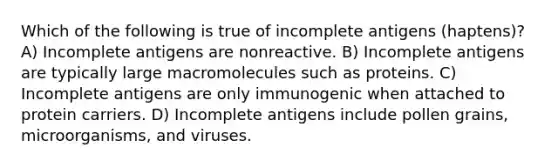 Which of the following is true of incomplete antigens (haptens)? A) Incomplete antigens are nonreactive. B) Incomplete antigens are typically large macromolecules such as proteins. C) Incomplete antigens are only immunogenic when attached to protein carriers. D) Incomplete antigens include pollen grains, microorganisms, and viruses.