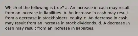 Which of the following is true? a. An increase in cash may result from an increase in liabilities. b. An increase in cash may result from a decrease in stockholders' equity. c. An decrease in cash may result from an increase in stock dividends. d. A decrease in cash may result from an increase in liabilities.