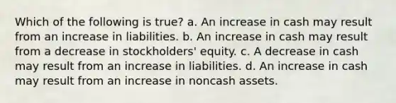 Which of the following is true? a. An increase in cash may result from an increase in liabilities. b. An increase in cash may result from a decrease in stockholders' equity. c. A decrease in cash may result from an increase in liabilities. d. An increase in cash may result from an increase in noncash assets.