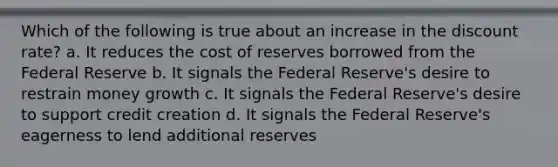 Which of the following is true about an increase in the discount rate? a. It reduces the cost of reserves borrowed from the Federal Reserve b. It signals the Federal Reserve's desire to restrain money growth c. It signals the Federal Reserve's desire to support credit creation d. It signals the Federal Reserve's eagerness to lend additional reserves