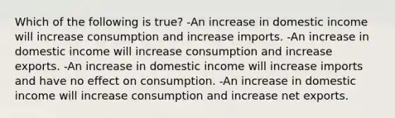 Which of the following is true? -An increase in domestic income will increase consumption and increase imports. -An increase in domestic income will increase consumption and increase exports. -An increase in domestic income will increase imports and have no effect on consumption. -An increase in domestic income will increase consumption and increase net exports.