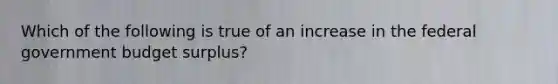 Which of the following is true of an increase in the federal government budget surplus?