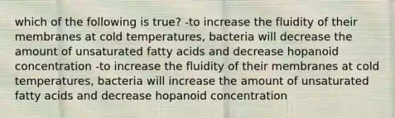 which of the following is true? -to increase the fluidity of their membranes at cold temperatures, bacteria will decrease the amount of unsaturated fatty acids and decrease hopanoid concentration -to increase the fluidity of their membranes at cold temperatures, bacteria will increase the amount of unsaturated fatty acids and decrease hopanoid concentration