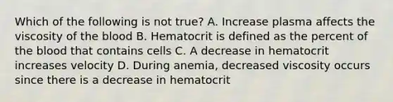 Which of the following is not true? A. Increase plasma affects the viscosity of the blood B. Hematocrit is defined as the percent of the blood that contains cells C. A decrease in hematocrit increases velocity D. During anemia, decreased viscosity occurs since there is a decrease in hematocrit