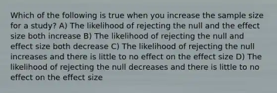 Which of the following is true when you increase the sample size for a study? A) The likelihood of rejecting the null and the effect size both increase B) The likelihood of rejecting the null and effect size both decrease C) The likelihood of rejecting the null increases and there is little to no effect on the effect size D) The likelihood of rejecting the null decreases and there is little to no effect on the effect size