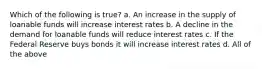 Which of the following is true? a. An increase in the supply of loanable funds will increase interest rates b. A decline in the demand for loanable funds will reduce interest rates c. If the Federal Reserve buys bonds it will increase interest rates d. All of the above