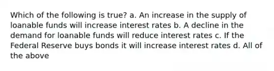 Which of the following is true? a. An increase in the supply of loanable funds will increase interest rates b. A decline in the demand for loanable funds will reduce interest rates c. If the Federal Reserve buys bonds it will increase interest rates d. All of the above