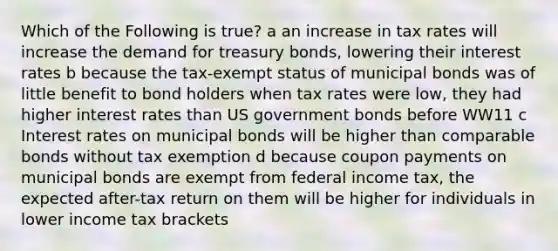 Which of the Following is true? a an increase in tax rates will increase the demand for treasury bonds, lowering their interest rates b because the tax-exempt status of municipal bonds was of little benefit to bond holders when tax rates were low, they had higher interest rates than US government bonds before WW11 c Interest rates on municipal bonds will be higher than comparable bonds without tax exemption d because coupon payments on municipal bonds are exempt from federal income tax, the expected after-tax return on them will be higher for individuals in lower income tax brackets