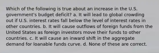 Which of the following is true about an increase in the U.S. government's budget deficit? a. It will lead to global crowding out if U.S. interest rates fall below the level of interest rates in other countries. b. It will cause outflows of foreign funds from the United States as foreign investors move their funds to other countries. c. It will cause an inward shift in the aggregate demand for loanable funds curve. d. None of these are correct.