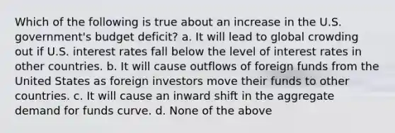 Which of the following is true about an increase in the U.S. government's budget deficit? a. ​It will lead to global crowding out if U.S. interest rates fall below the level of interest rates in other countries. b. ​It will cause outflows of foreign funds from the United States as foreign investors move their funds to other countries. c. ​It will cause an inward shift in the aggregate demand for funds curve. d. ​None of the above