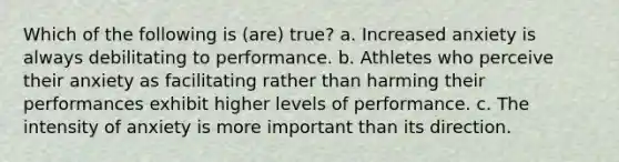 Which of the following is (are) true? a. Increased anxiety is always debilitating to performance. b. Athletes who perceive their anxiety as facilitating rather than harming their performances exhibit higher levels of performance. c. The intensity of anxiety is more important than its direction.