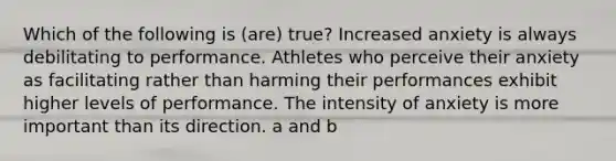 Which of the following is (are) true? Increased anxiety is always debilitating to performance. Athletes who perceive their anxiety as facilitating rather than harming their performances exhibit higher levels of performance. The intensity of anxiety is more important than its direction. a and b