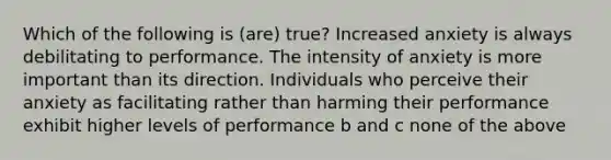 Which of the following is (are) true? Increased anxiety is always debilitating to performance. The intensity of anxiety is more important than its direction. Individuals who perceive their anxiety as facilitating rather than harming their performance exhibit higher levels of performance b and c none of the above