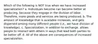 Which of the following is NOT true when we have increased specialization? a. Individuals become can become better at producing, because they engage in the division of labor. Therefore, more goods and services are being produced. b. The amount of knowledge that is available increases, and gets dispersed among many different people (i.e., we have division of knowledge). c. Specialization, in addition to exchange, allows people to interact with others in ways that lead both parties to be better off. d. All of the above are consequences of increased specialization.