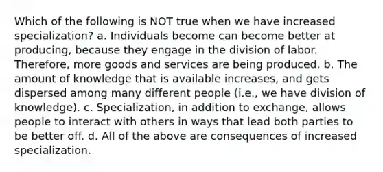 Which of the following is NOT true when we have increased specialization? a. Individuals become can become better at producing, because they engage in the division of labor. Therefore, more goods and services are being produced. b. The amount of knowledge that is available increases, and gets dispersed among many different people (i.e., we have division of knowledge). c. Specialization, in addition to exchange, allows people to interact with others in ways that lead both parties to be better off. d. All of the above are consequences of increased specialization.