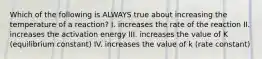 Which of the following is ALWAYS true about increasing the temperature of a reaction? I. increases the rate of the reaction II. increases the activation energy III. increases the value of K (equilibrium constant) IV. increases the value of k (rate constant)