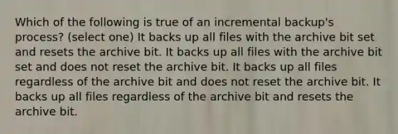 Which of the following is true of an incremental backup's process? (select one) It backs up all files with the archive bit set and resets the archive bit. It backs up all files with the archive bit set and does not reset the archive bit. It backs up all files regardless of the archive bit and does not reset the archive bit. It backs up all files regardless of the archive bit and resets the archive bit.