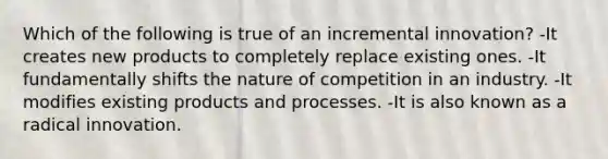 Which of the following is true of an incremental innovation? -It creates new products to completely replace existing ones. -It fundamentally shifts the nature of competition in an industry. -It modifies existing products and processes. -It is also known as a radical innovation.