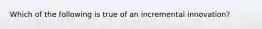 Which of the following is true of an incremental innovation?