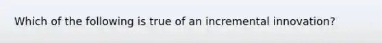 Which of the following is true of an incremental innovation?