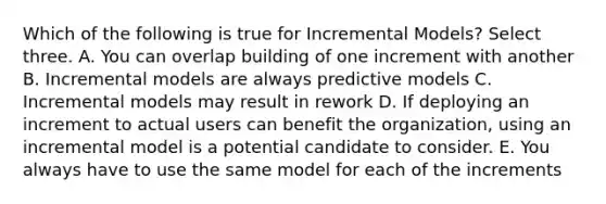 Which of the following is true for Incremental Models? Select three. A. You can overlap building of one increment with another B. Incremental models are always predictive models C. Incremental models may result in rework D. If deploying an increment to actual users can benefit the organization, using an incremental model is a potential candidate to consider. E. You always have to use the same model for each of the increments