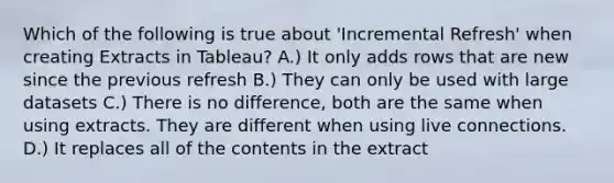 Which of the following is true about 'Incremental Refresh' when creating Extracts in Tableau? A.) It only adds rows that are new since the previous refresh B.) They can only be used with large datasets C.) There is no difference, both are the same when using extracts. They are different when using live connections. D.) It replaces all of the contents in the extract