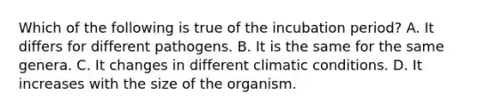 Which of the following is true of the incubation period? A. It differs for different pathogens. B. It is the same for the same genera. C. It changes in different climatic conditions. D. It increases with the size of the organism.