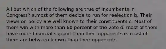 All but which of the following are true of incumbents in Congress? a.most of them decide to run for reelection b. Their views on policy are well known to their constituents c. Most of them win with more than 60 percent of the vote d. most of them have more financial support than their opponents e. most of them are between known than their opponents