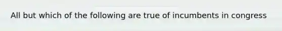 All but which of the following are true of incumbents in congress