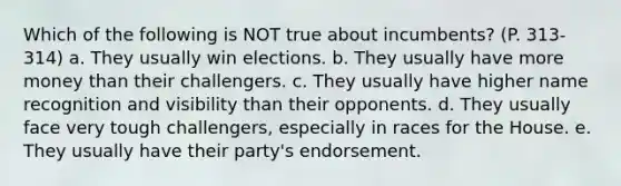 Which of the following is NOT true about incumbents? (P. 313-314) a. They usually win elections. b. They usually have more money than their challengers. c. They usually have higher name recognition and visibility than their opponents. d. They usually face very tough challengers, especially in races for the House. e. They usually have their party's endorsement.