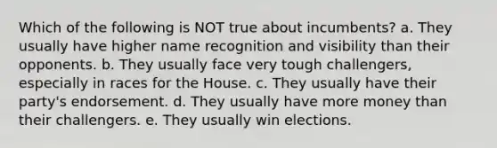 Which of the following is NOT true about incumbents? a. They usually have higher name recognition and visibility than their opponents. b. They usually face very tough challengers, especially in races for the House. c. They usually have their party's endorsement. d. They usually have more money than their challengers. e. They usually win elections.