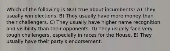 Which of the following is NOT true about incumbents? A) They usually win elections. B) They usually have more money than their challengers. C) They usually have higher name recognition and visibility than their opponents. D) They usually face very tough challengers, especially in races for the House. E) They usually have their partyʹs endorsement.