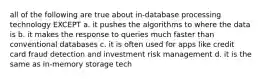 all of the following are true about in-database processing technology EXCEPT a. it pushes the algorithms to where the data is b. it makes the response to queries much faster than conventional databases c. it is often used for apps like credit card fraud detection and investment risk management d. it is the same as in-memory storage tech